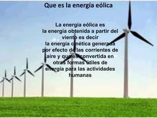 La energía eólica es
la energía obtenida a partir del
viento es decir
la energía cinética generada
por efecto de las corrientes de
aire y que es convertida en
otras formas útiles de
energía para las actividades
humanas
Que es la energía eólica
 