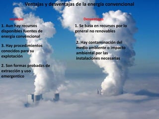 Ventajas y desventajas de la energía convencional
ventajas
1. Aun hay recursos
disponibles fuentes de
energía convencional
2. Son formas probadas de
extracción y uso
emergentico
3. Hay procedimientos
conocidos para su
explotación
Desventajas
1. Se basa en recursos por lo
general no renovables
2. Hay contaminación del
medio ambiente o impacto
ambiental por las
instalaciones necesarias
 