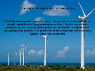 La energía nos ayuda en lo económico así
El sistema económico de una región o de un país se caracteriza por los flujos de
energía material y servicios que se pagan con dinero. Se dice que el dinero
acompaña el curso de estos flujos y puede ser considerado un dispositivo de
contabilidad de la economía. No es dinero si no las energía y los materiales los q
hacen el trabajo de la economía
 