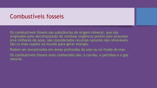 Combustíveis fosseis
Os combustíveis fósseis são substâncias de origem mineral, que são
originados pela decomposição de resíduos orgânicos porém este processo
leva milhares de anos, são considerados recursos naturais não renováveis.
São os mais usados no mundo para gerar energia.
Podem ser encontrados em áreas profundas do solo ou no fundo do mar.
Os combustíveis fósseis mais conhecidos são: o carvão, o petróleo e o gás
natural.
 