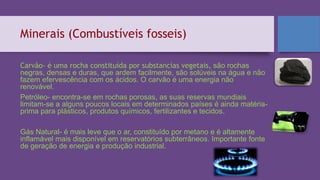 Minerais (Combustíveis fosseis)
Carvão- é uma rocha constituída por substancias vegetais, são rochas
negras, densas e duras, que ardem facilmente, são solúveis na água e não
fazem efervescência com os ácidos. O carvão é uma energia não
renovável.
Petróleo- encontra-se em rochas porosas, as suas reservas mundiais
limitam-se a alguns poucos locais em determinados países é ainda matéria-
prima para plásticos, produtos químicos, fertilizantes e tecidos.
Gás Natural- é mais leve que o ar, constituído por metano e é altamente
inflamável mais disponível em reservatórios subterrâneos. Importante fonte
de geração de energia e produção industrial.
 