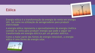 Eólica
Energia eólica é a transformação da energia do vento em energia
útil, tal como na utilização de aerogeradores para produzir
eletricidade
A energia eólica representa o aproveitamento da energia cinética
contida no vento para produzir energia que pode a seguir ser
transformada em energia elétrica por um gerador elétrico.
Como a maior parte das fontes de energia renovável, a energia
eólica é uma forma de energia solar.
 