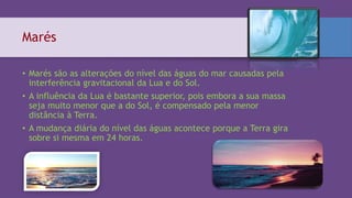 Marés
• Marés são as alterações do nível das águas do mar causadas pela
interferência gravitacional da Lua e do Sol.
• A influência da Lua é bastante superior, pois embora a sua massa
seja muito menor que a do Sol, é compensado pela menor
distância à Terra.
• A mudança diária do nível das águas acontece porque a Terra gira
sobre si mesma em 24 horas.
 