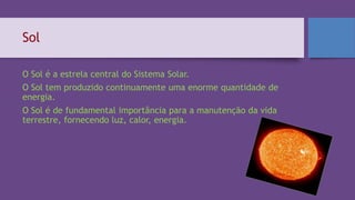 Sol
O Sol é a estrela central do Sistema Solar.
O Sol tem produzido continuamente uma enorme quantidade de
energia.
O Sol é de fundamental importância para a manutenção da vida
terrestre, fornecendo luz, calor, energia.
 