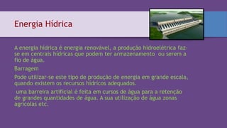Energia Hídrica
A energia hídrica é energia renovável, a produção hidroelétrica faz-
se em centrais hídricas que podem ter armazenamento ou serem a
fio de água.
Barragem
Pode utilizar-se este tipo de produção de energia em grande escala,
quando existem os recursos hídricos adequados.
uma barreira artificial é feita em cursos de água para a retenção
de grandes quantidades de água. A sua utilização de água zonas
agrícolas etc.
 