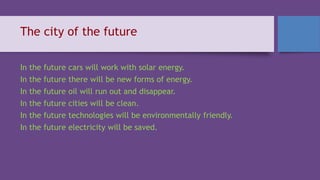 The city of the future
In the future cars will work with solar energy.
In the future there will be new forms of energy.
In the future oil will run out and disappear.
In the future cities will be clean.
In the future technologies will be environmentally friendly.
In the future electricity will be saved.
 