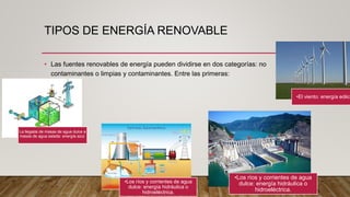 TIPOS DE ENERGÍA RENOVABLE
• Las fuentes renovables de energía pueden dividirse en dos categorías: no
contaminantes o limpias y contaminantes. Entre las primeras:
La llegada de masas de agua dulce a
masas de agua salada: energía azul.
•El viento: energía eólica
•Los ríos y corrientes de agua
dulce: energía hidráulica o
hidroeléctrica.
•Los ríos y corrientes de agua
dulce: energía hidráulica o
hidroeléctrica.
 