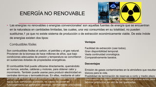 ENERGÍA NO RENOVABLE
• Las energías no renovables o energías convencionales' son aquellas fuentes de energía que se encuentran
en la naturaleza en cantidades limitadas, las cuales, una vez consumidas en su totalidad, no pueden
sustituirse,1​ ya que no existe sistema de producción o de extracción económicamente viable. De esta índole
de energías existen dos tipos:
Son combustibles fósiles el carbón, el petróleo y el gas natural.
Provienen de la biomasa de hace millones de años, que bajo
condiciones adecuadas de presión y temperatura se convirtieron
en sustancias dotadas de propiedades energéticas.
El combustible fósil puede utilizarse directamente, quemándolo
en hornos, estufas, calderas y motores, para obtener calor y
movimiento. También puede usarse para producir electricidad en
centrales térmicas o termoeléctricas. En ellas, mediante el calor
generado al quemar estos combustibles se obtiene vapor de
agua, que, conducido a presión, es capaz de poner en
funcionamiento un generador eléctrico, normalmente una turbina.
Ventajas
Facilidad de extracción (casi todos).
Gran disponibilidad temporal.
Vasta continuidad cronológica.
Comparativamente baratos.
Desventajas
Emisión de gases contaminantes en la atmósfera que resultan
tóxicos para la vida.
Posibilidad de terminación de reservas a corto y medio plazo.
Disminución de disponibilidad de materias primas aptas para
fabricar productos, en vez de ser quemadas.
Combustibles fósiles
 