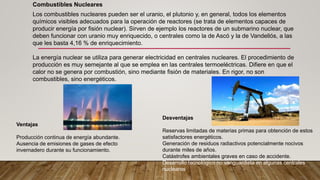 Desventajas
Reservas limitadas de materias primas para obtención de estos
satisfactores energéticos.
Generación de residuos radiactivos potencialmente nocivos
durante miles de años.
Catástrofes ambientales graves en caso de accidente.
Desarrollo tecnológico no vanguardista en algunas centrales
nucleares.
Ventajas
Producción continua de energía abundante.
Ausencia de emisiones de gases de efecto
invernadero durante su funcionamiento.
Los combustibles nucleares pueden ser el uranio, el plutonio y, en general, todos los elementos
químicos visibles adecuados para la operación de reactores (se trata de elementos capaces de
producir energía por fisión nuclear). Sirven de ejemplo los reactores de un submarino nuclear, que
deben funcionar con uranio muy enriquecido, o centrales como la de Ascó y la de Vandellós, a las
que les basta 4,16 % de enriquecimiento.
La energía nuclear se utiliza para generar electricidad en centrales nucleares. El procedimiento de
producción es muy semejante al que se emplea en las centrales termoeléctricas. Difiere en que el
calor no se genera por combustión, sino mediante fisión de materiales. En rigor, no son
combustibles, sino energéticos.
Combustibles Nucleares
 