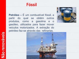 Nãorenováveis Fóssil
Petróleo – É um combustível fóssil, a
partir do qual se obtêm outros
produtos, como a gasolina e o
gasóleo, utilizados para fazer mover
veículos motorizados. A extração do
petróleo faz-se através das refinarias.
 