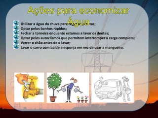 Utilizar a água da chuva para regar as plantas;
Optar pelos banhos rápidos;
Fechar a torneira enquanto estamos a lavar os dentes;
Optar pelos autoclismos que permitem interromper a carga completa;
Varrer o chão antes de o lavar;
Lavar o carro com balde e esponja em vez de usar a mangueira.
 