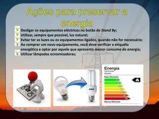 Desligar os equipamentos eléctricos no botão de Stand By;
Utilizar, sempre que possível, luz natural;
Evitar ter as luzes ou os equipamentos ligados, quando não for necessário;
Ao comprar um novo equipamento, você deve verificar a etiqueta
energética e optar por aquele que apresenta menor consumo de energia;
Utilizar lâmpadas ecnomizadoras;
 