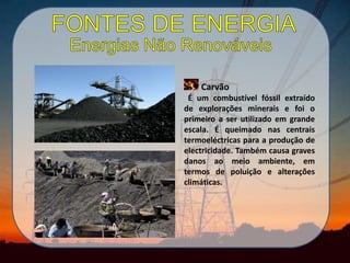 Carvão
É um combustível fóssil extraído
de explorações minerais e foi o
primeiro a ser utilizado em grande
escala. É queimado nas centrais
termoeléctricas para a produção de
electricidade. Também causa graves
danos ao meio ambiente, em
termos de poluição e alterações
climáticas.
 