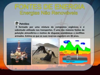 Petróleo
É formado por uma mistura de compostos orgânicos e é
sobretudo utilizado nos transportes. É uma das maiores fontes de
poluição atmosférica e motivo de disputas econômicas e conflitos
armados. Estima-se que as suas reservas esgotem em 40 anos.
 