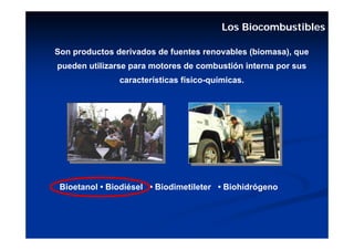 Los Biocombustibles

Son productos derivados de fuentes renovables (biomasa), que
pueden utilizarse para motores de combustión interna por sus
               características físico-químicas.




 Bioetanol • Biodiésel • Biodimetileter • Biohidrógeno
 
