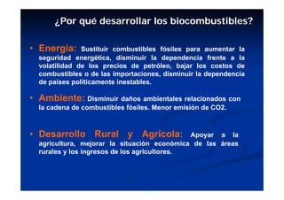 ¿Por qué desarrollar los biocombustibles?

• Energía:     Sustituir combustibles fósiles para aumentar la
  seguridad energética, disminuir la dependencia frente a la
  volatilidad de los precios de petróleo, bajar los costos de
  combustibles o de las importaciones, disminuir la dependencia
  de países políticamente inestables.

• Ambiente: Disminuir daños ambientales relacionados con
  la cadena de combustibles fósiles. Menor emisión de CO2.



• Desarrollo Rural y Agrícola:                Apoyar a la
  agricultura, mejorar la situación económica de las áreas
  rurales y los ingresos de los agricultores.
 