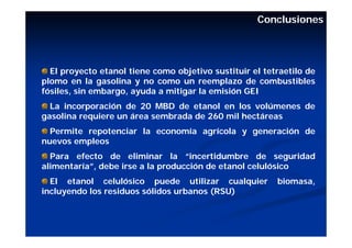 Conclusiones




  El proyecto etanol tiene como objetivo sustituir el tetraetilo de
plomo en la gasolina y no como un reemplazo de combustibles
fósiles, sin embargo, ayuda a mitigar la emisión GEI
  La incorporación de 20 MBD de etanol en los volúmenes de
gasolina requiere un área sembrada de 260 mil hectáreas
  Permite repotenciar la economía agrícola y generación de
nuevos empleos
  Para efecto de eliminar la “incertidumbre de seguridad
alimentaría”, debe irse a la producción de etanol celulósico
  El etanol celulósico puede utilizar cualquier          biomasa,
incluyendo los residuos sólidos urbanos (RSU)
 