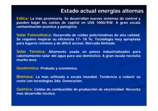 Estado actual energías alternas
Eólica: La más promisoria. Se desarrollan nuevos sistemas de control y
pueden bajar los costos de capital en US$ 1000/KW. A gran escala
contaminación acústica y paisajista.

Solar Fotovoltaica: Desarrollo de celdas policristalinas de alta calidad.
Se requiere mejorar su eficiencia 17- 18 %. Tecnología muy apropiada
para lugares remotos y de difícil acceso. Mercado limitado.

Solar Térmica: Altamente usada en países industrializados para
calentamiento solar del agua para uso doméstico. A gran escala necesita
mucha área.

Geotérmica: Probada y económica.

Biomasa: La mas utilizada a escala mundial. Tendencia a reducir su
costo con tecnologías 2da. Generación.

Química: Celdas de combustible de producción de electricidad. Necesita
mas desarrollo técnico.
 