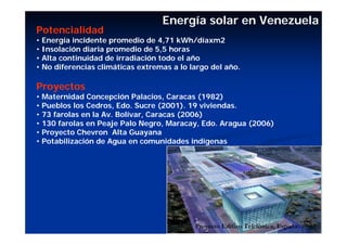 Energía solar en Venezuela
Potencialidad
• Energía incidente promedio de 4,71 kWh/díaxm2
• Insolación diaria promedio de 5,5 horas
• Alta continuidad de irradiación todo el año
• No diferencias climáticas extremas a lo largo del año.

Proyectos
• Maternidad Concepción Palacios, Caracas (1982)
• Pueblos los Cedros, Edo. Sucre (2001). 19 viviendas.
• 73 farolas en la Av. Bolívar, Caracas (2006)
• 130 farolas en Peaje Palo Negro, Maracay, Edo. Aragua (2006)
• Proyecto Chevron Alta Guayana
• Potabilización de Agua en comunidades indígenas




                                           Proyecto Edifico Telefónica, España
 