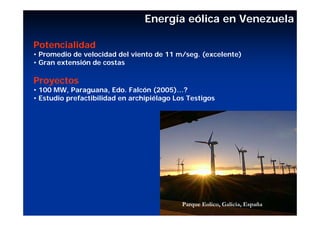 Energía eólica en Venezuela

Potencialidad
• Promedio de velocidad del viento de 11 m/seg. (excelente)
• Gran extensión de costas

Proyectos
• 100 MW, Paraguana, Edo. Falcón (2005)…?
• Estudio prefactibilidad en archipiélago Los Testigos




                                            Parque Eolico, Galicia, España
 