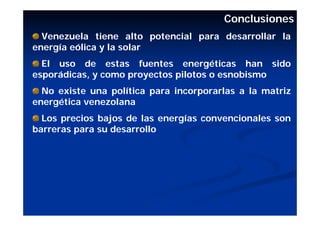 Conclusiones
  Venezuela tiene alto potencial para desarrollar la
energía eólica y la solar
  El uso de estas fuentes energéticas han sido
esporádicas, y como proyectos pilotos o esnobismo
  No existe una política para incorporarlas a la matriz
energética venezolana
  Los precios bajos de las energías convencionales son
barreras para su desarrollo
 