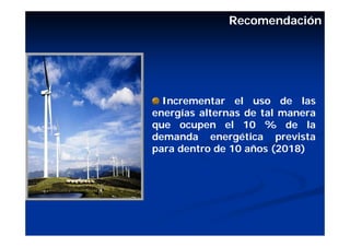 Recomendación




  Incrementar el uso de las
energías alternas de tal manera
que ocupen el 10 % de la
demanda energética prevista
para dentro de 10 años (2018)
 