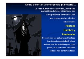 De no afrontar la emergencia planetaria…
       La raza humana será acosada, y con alta
             probabilidad de ser diezmada, por
                 la degradación ambiental con
                      sus consecuentes efectos
                                    colaterales:

                                      Pobreza
                                    Hambre y
                                   Pandemias
              Recordemos las palabras del teólogo
                   brasileño Leonardo Boff: ahora
               no habrá un Arca de Noé para unos
                   pocos, esta vez o nos salvamos
                      todos o nos perdemos todos
 