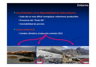 Entorno

Incertidumbre en la disponibilidad de hidrocarburos
 • Cada día es mas difícil reemplazar volúmenes producidos
 • Presencia del “Peak Oil”
 • Inestabilidad de precios

Crisis ambiental
 • Cambio climático (reducción emisión GEI)




                              Glaciar Viedma, Argentina
 
