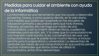 Medidas para cuidar el ambiente con ayuda
de la informática
• La informática es una herramienta que nos ayuda a desarrollar
proyectos, tareas, o como quieras decirle, en la vida diaria.
• Una medida que podría ser aceptada en las escuelas de
educación primaria y secundaria sería que todo (tareas,
trabajos, proyectos, etc.) se haga por medio de una
computadora, y así no invertir dinero en libros, cuadernos,
materiales para escribir, etc. Y si crees que la computadora es
una inversión nada barata, lo es. Los beneficios de usar una
computadora es que te puede durar mucho tiempo, e incluso
servirte para la preparatoria y universidad. La desventaja de
aprender por medio de una computadora es que podrías perder
muchas habilidades que tenias antes de utilizar la
computadora, entre otras desventajas
 