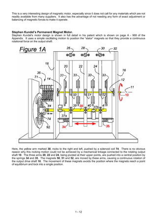 This is a very interesting design of magnetic motor, especially since it does not call for any materials which are not
readily available from many suppliers. It also has the advantage of not needing any form of exact adjustment or
balancing of magnetic forces to make it operate.



Stephen Kundel’s Permanent Magnet Motor.
Stephen Kundel’s motor design is shown in full detail in his patent which is shown on page A - 968 of the
Appendix. It uses a simple oscillating motion to position the “stator” magnets so that they provide a continuous
rotational force on the output shaft:




Here, the yellow arm marked 38, rocks to the right and left, pushed by a solenoid coil 74. There is no obvious
reason why this rocking motion could not be achieved by a mechanical linkage connected to the rotating output
shaft 10. The three arms 20, 22 and 24, being pivoted at their upper points, are pushed into a central position by
the springs 34 and 35. The magnets 50, 51 and 52, are moved by these arms, causing a continuous rotation of
the output drive shaft 10. The movement of these magnets avoids the position where the magnets reach a point
of equilibrium and lock into a single position.




                                                        1 - 12
 