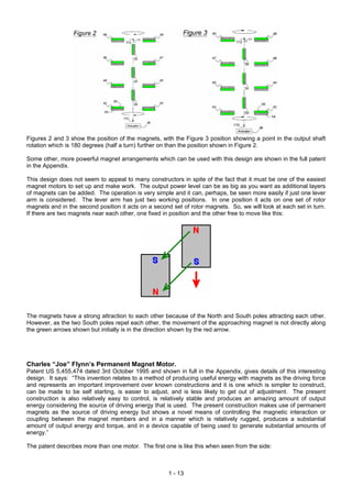 Figures 2 and 3 show the position of the magnets, with the Figure 3 position showing a point in the output shaft
rotation which is 180 degrees (half a turn) further on than the position shown in Figure 2.

Some other, more powerful magnet arrangements which can be used with this design are shown in the full patent
in the Appendix.

This design does not seem to appeal to many constructors in spite of the fact that it must be one of the easiest
magnet motors to set up and make work. The output power level can be as big as you want as additional layers
of magnets can be added. The operation is very simple and it can, perhaps, be seen more easily if just one lever
arm is considered. The lever arm has just two working positions. In one position it acts on one set of rotor
magnets and in the second position it acts on a second set of rotor magnets. So, we will look at each set in turn.
If there are two magnets near each other, one fixed in position and the other free to move like this:




The magnets have a strong attraction to each other because of the North and South poles attracting each other.
However, as the two South poles repel each other, the movement of the approaching magnet is not directly along
the green arrows shown but initially is in the direction shown by the red arrow.




Charles “Joe” Flynn’s Permanent Magnet Motor.
Patent US 5,455,474 dated 3rd October 1995 and shown in full in the Appendix, gives details of this interesting
design. It says: “This invention relates to a method of producing useful energy with magnets as the driving force
and represents an important improvement over known constructions and it is one which is simpler to construct,
can be made to be self starting, is easier to adjust, and is less likely to get out of adjustment. The present
construction is also relatively easy to control, is relatively stable and produces an amazing amount of output
energy considering the source of driving energy that is used. The present construction makes use of permanent
magnets as the source of driving energy but shows a novel means of controlling the magnetic interaction or
coupling between the magnet members and in a manner which is relatively rugged, produces a substantial
amount of output energy and torque, and in a device capable of being used to generate substantial amounts of
energy.”

The patent describes more than one motor. The first one is like this when seen from the side:



                                                      1 - 13
 