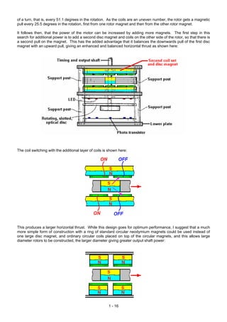 of a turn, that is, every 51.1 degrees in the rotation. As the coils are an uneven number, the rotor gets a magnetic
pull every 25.5 degrees in the rotation, first from one rotor magnet and then from the other rotor magnet.

It follows then, that the power of the motor can be increased by adding more magnets. The first step in this
search for additional power is to add a second disc magnet and coils on the other side of the rotor, so that there is
a second pull on the magnet. This has the added advantage that it balances the downwards pull of the first disc
magnet with an upward pull, giving an enhanced and balanced horizontal thrust as shown here:




The coil switching with the additional layer of coils is shown here:




This produces a larger horizontal thrust. While this design goes for optimum performance, I suggest that a much
more simple form of construction with a ring of standard circular neodymium magnets could be used instead of
one large disc magnet, and ordinary circular coils placed on top of the circular magnets, and this allows large
diameter rotors to be constructed, the larger diameter giving greater output shaft power:




                                                        1 - 16
 