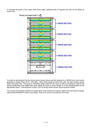 To increase the power of the output shaft further again, additional sets of magnets and coils can be added as
shown here:




It should be remembered that the timing section shown above could be replaced by a NE555 timer circuit which
generates a steady stream of On / Off pulses. When those pulses are fed to the coils, the motor rotates, slaving
itself to the pulse rate. This gives an immediate speed control for the motor as well as avoiding the need for the
precise positioning of the slotted disc which allows the LEDs to shine directly on to the phototransistors at the
appropriate instant. If that approach is taken, then the timing section shown above would be omitted.

The circuitry that Charles specifies for powering the coils to block the magnetic fields of the permanent magnets
uses N-channel MOSFETs and is very simple. Here is his circuit for driving one of the coils:




                                                      1 - 17
 