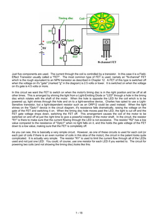 Just five components are used. The current through the coil is controlled by a transistor. In this case it is a Field-
Effect Transistor usually called a "FET". The most common type of FET is used, namely an "N-channel" FET
which is the rough equivalent to an NPN transistor as described in Chapter 12. A FET of this type is switched off
when the voltage on it's "gate" (marked "g" in the diagram) is 2.5 volts or lower. It is switched on when the voltage
on it's gate is 4.5 volts or more.

In this circuit we want the FET to switch on when the motor's timing disc is in the right position and be off at all
other times. This is arranged by shining the light from a Light-Emitting Diode or "LED" through a hole in the timing
disc which rotates with the shaft of the motor. When the hole is opposite the LED for the coil which is to be
powered up, light shines through the hole and on to a light-sensitive device, Charles has opted to use a Light-
Sensitive transistor, but a light-dependent resistor such as an ORP12 could be used instead. When the light
shines on the "Opto1" device in the circuit diagram, it's resistance falls dramatically, raising the voltage on the
gate of the FET and switching it on. When the timing disc hole moves past the LED, the light is cut off and the
FET gate voltage drops down, switching the FET off. This arrangement causes the coil of the motor to be
switched on and off at just the right time to give a powerful rotation of the motor shaft. In the circuit, the resistor
"R1" is there to make sure that the current flowing through the LED is not excessive. The resistor "R2" has a low
value compared to the resistance of "Opto1" when no light falls on it, and this holds the gate voltage of the FET
down to a low value, making sure that the FET is completely off.

As you can see, this is basically a very simple circuit. However, as one of these circuits is used for each coil (or
each pair of coils if there is an even number of coils in this slice of the motor), the circuit in the patent looks quite
complicated. It is actually very simple. The resistor "R1" is used to limit the current flow through all of the LEDs
used and not just one LED. You could, of course, use one resistor for each LED if you wanted to. The circuit for
powering two coils (and not showing the timing disc) looks like this:




                                                         1 - 18
 