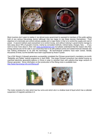 Most inventors don’t seem to realise it, but almost every government is opposed to members of the public getting
hold of any serious free-energy device (although they are happy to use these devices themselves). Their
objective is to dominate and control ordinary people and a major factor in that is to control the supply and cost of
power. A second method used everywhere is to control money, and without noticing it, governments manage to
take away about 78% of people’s income, mainly by concealed methods, indirect taxes, charges, fees, … If you
want to know more about it, then visit www.yourstrawman.com but please understand that the reason why free-
energy devices are not for sale in your local shop has to do with political control and vested financial interests and
has nothing whatsoever to do with the technology. All technological problems have been solved, literally
thousands of times, but the benefits have been suppressed by those in power.

Two of Mr Wang’s 5 kilowatt generators successfully completed the Chinese government’s mandatory six-month
“Reliability and Safety” testing programme in April 2008. One large Chinese consortium has started buying up
coal-fired electricity generating stations in China in order to refurbish them with pollution-free large versions of
Wang’s generator. Some information on the construction of the Wang motor is available here:
http://www.free-energy-info.com/Wang.pdf.




The motor consists of a rotor which has four arms and which sits in a shallow bowl of liquid which has a colloidal
suspension of magnetic particles in it:




                                                        1-2
 