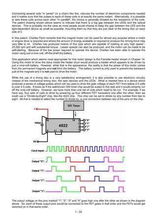 Connecting several coils "in series" (in a chain) like this, reduces the number of electronic components needed
and it makes sure that the pulses to each of these coils is at exactly the same instant. Alternatively, it is possible
to wire these coils across each other "in parallel", the choice is generally dictated by the resistance of the coils.
The patent drawing shown above seems to indicate that there is a big gap between the LEDs and the optical
devices. This is probably not the case as most people would choose to keep the gap between the LED and the
light-dependent device as small as possible, mounting them so that they are just clear of the timing disc on each
side of it.

In this patent, Charles Flynn remarks that this magnet motor can be used for almost any purpose where a motor
or engine drive is required and where the amount of energy available or required to produce the driving force may
vary little to nil. Charles has produced motors of this type which are capable of rotating at very high speed -
20,000 rpm and with substantial torque. Lesser speeds can also be produced, and the motor can be made to be
self-starting. Because of the low power required to operate the device, Charles has been able to operate the
motor using just a nine volt, off-the-shelf dry battery.

One application which seems most appropriate for this motor design is the Frenette heater shown in Chapter 14.
Using this motor to drive the discs inside the heater drum would produce a heater which appears to be driven by
just a nine-volt battery. However, while that is the appearance, the reality is that the power of this motor comes
from the permanent magnets and not from the battery. The battery current is only used to prevent the backward
pull of the magnets and it is not used to drive the motor.

While the use of a timing disc is a very satisfactory arrangement, it is also possible to use electronic circuitry
instead of the mechanical timing disc, the opto devices and the LEDs. What is needed here is a device which
produces a series of voltage pulses which can be used to drive the gate voltage of each FET from below 2.5 volts
to over 4.5 volts. It looks as if the well-known 555 timer chip would be suited to this task and it would certainly run
off the nine-volt battery. However, we have more than one set of coils which need to be run. For example, if we
have say, four sets of coils to drive by powering up four different FET transistors one after the other, then we
could use a "Divide-by-Eight" chip, like the 4022 chip. This chip can be set to divide by any number from two to
eight. All that is needed to select the number to divide by, is one connection between two of the pins on the chip.




The output voltage on the pins marked "1", "2", "3" and "4" goes high one after the other as shown in the diagram
above. So, each of these output pins would be connected to the FET gates in that order and the FETs would get
switched on in that same order.
                                                        1 - 20
 