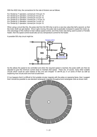 With the 4022 chip, the connections for the rate of division are as follows:

For ‘Divide by 7’ operation, connect pin 10 to pin 15
For ‘Divide by 6’ operation, connect pin 5 to pin 15
For ‘Divide by 5’ operation, connect pin 4 to pin 15
For ‘Divide by 4’ operation, connect pin 11 to pin 15
For ‘Divide by 3’ operation, connect pin 7 to pin 15
For ‘Divide by 2’ operation, connect pin 3 to pin 15

When using a circuit like this, the pulse rate from the 555 chip is set to a very low value like half a second, so that
the motor shaft can get started. Once it gets moving, the pulse rate is gradually increased to speed the motor up.
One advantage of this method is that it allows speed control, and if the motor was being used to power a Frenette
heater, then the speed control would also act as a temperature control for the heater.

A possible 555 chip circuit might be:




As this allows the speed to be controlled and when the required speed is reached, the pulse width can then be
adjusted to give the minimum current draw to maintain that speed. There are, of course, many other suitable
circuits which could be used instead of this one and Chapter 12 will fill you in on some of them as well as
explaining how circuits work and how to build them.

If it so happens that it is difficult to find suitable circular magnets with the poles on opposing faces, then I suggest
that it should be possible to use standard rectangular magnets throughout and rectangular coils as shown here:




                                                        1 - 21
 