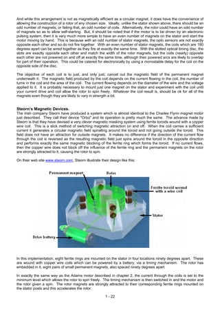 And while this arrangement is not as magnetically efficient as a circular magnet, it does have the convenience of
allowing the construction of a rotor of any chosen size. Ideally, unlike the stator shown above, there should be an
odd number of magnets, or failing that, an odd number of coils. Alternatively, the rotor could have an odd number
of magnets so as to allow self-starting. But, it should be noted that if the motor is to be driven by an electronic
pulsing system, then it is very much more simple to have an even number of magnets on the stator and start the
motor moving by hand. This is because with an odd number of stator magnets, the opto sensors are not exactly
opposite each other and so do not fire together. With an even number of stator magnets, the coils which are 180
degrees apart can be wired together as they fire at exactly the same time. With the slotted optical timing disc, the
slots are exactly opposite each other and match the width of the rotor magnets, but the coils (nearly) opposite
each other are not powered on and off at exactly the same time, although their powered arcs are likely to overlap
for part of their operation. This could be catered for electronically by using a monostable delay for the coil on the
opposite side of the disc.

The objective of each coil is to just, and only just, cancel out the magnetic field of the permanent magnet
underneath it. The magnetic field produced by the coil depends on the current flowing in the coil, the number of
turns in the coil and the area of the coil. The current flowing depends on the diameter of the wire and the voltage
applied to it. It is probably necessary to mount just one magnet on the stator and experiment with the coil until
your current drive and coil allow the rotor to spin freely. Whatever the coil result is, should be ok for all of the
magnets even though they are likely to vary in strength a bit.


Steorn’s Magnetic Devices.
The Irish company Steorn have produced a system which is almost identical to the Charles Flynn magnet motor
just described. They call their device "Orbo" and its operation is pretty much the same. The advance made by
Steorn is that they have devised a very clever magnetic masking system using ferrite toroids wound with a copper
wire coil. This is a slick method of switching magnetic attraction on and off. When the coil carries a sufficient
current it generates a circular magnetic field spiralling around the toroid and not going outside the toroid. This
field does not have an attraction for outside magnets. It makes no difference if the direction of the current flow
through the coil is reversed as the resulting magnetic field just spins around the toroid in the opposite direction
and performs exactly the same magnetic blocking of the ferrite ring which forms the toroid. If no current flows,
then the copper wire does not block off the influence of the ferrite ring and the permanent magnets on the rotor
are strongly attracted to it, causing the rotor to spin.

On their web site www.steorn.com, Steorn illustrate their design like this:




In this implementation, eight ferrite rings are mounted on the stator in four locations ninety degrees apart. These
are wound with copper wire coils which can be powered by a battery, via a timing mechanism. The rotor has
embedded in it, eight pairs of small permanent magnets, also spaced ninety degrees apart.

In exactly the same way as the Adams motor described in chapter 2, the current through the coils is set to the
minimum level which allows the rotor to spin freely. The timing mechanism is then switched in and the motor and
the rotor given a spin. The rotor magnets are strongly attracted to their corresponding ferrite rings mounted on
the stator posts and this accelerates the rotor.

                                                        1 - 22
 