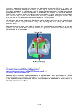 If no current is passed through the coils, then the rotor will oscillate backwards and forwards for a short time
before coming to rest with the magnets as close to the ferrite rings as possible. To prevent this happening, the
timing circuit senses when the magnets reach the ferrite rings, and passes that minimum current through the coils,
trapping the rings inside a magnetic field which has no effect on the rotor magnets. The momentum of the rotor
causes it to spin on past the stator rings to a position where the magnets are closer to the next rings than they are
to the ones which they have just passed, at which point, the current is cut off and the magnetic attraction to the
ferrite rings returns. This is identical to one mode of operation of the Adams motor.

The next step is also identical to that of the Adams motor, namely, to add on some pick-up coils to convert some
of the rotating magnetic energy into electrical energy, either to recharge the driving battery or to power other
equipment, or both.

Steorn's arrangement for doing this is to add an additional disc, containing permanent magnets, to the rotor and
positioning wire coils opposite those magnets as is normal for a generator. Steorn choose to show the resulting
energy charging up the battery again:




Video presentations on this style of motor/generator are at:
http://www.youtube.com/watch?v=AXamGLyRkt8&NR=1
http://www.youtube.com/watch?v=rg3rLqYMzN4&feature=related and
http://jnaudin.free.fr/steorn/indexen.htm

We tend to think of this style of magnet-powered motor as being low-power. This is probably because it is often
the case that the demonstration proof-of-principle implementations shown are minor devices. These motors can
be very powerful and the one shown here, designed and built by Mr Sung of China has an output power of 20
kilowatts or twenty-seven horsepower:




                                                       1 - 23
 