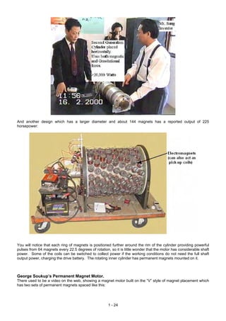 And another design which has a larger diameter and about 144 magnets has a reported output of 225
horsepower:




You will notice that each ring of magnets is positioned further around the rim of the cylinder providing powerful
pulses from 64 magnets every 22.5 degrees of rotation, so it is little wonder that the motor has considerable shaft
power. Some of the coils can be switched to collect power if the working conditions do not need the full shaft
output power, charging the drive battery. The rotating inner cylinder has permanent magnets mounted on it.



George Soukup’s Permanent Magnet Motor.
There used to be a video on the web, showing a magnet motor built on the “V” style of magnet placement which
has two sets of permanent magnets spaced like this:




                                                      1 - 24
 