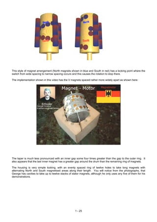 This style of magnet arrangement (North magnets shown in blue and South in red) has a locking point where the
switch from wide spacing to narrow spacing occurs and this causes the rotation to stop there.

The implementation shown in this video has the V magnets spaced rather more widely apart as shown here:




The taper is much less pronounced with an inner gap some four times greater than the gap to the outer ring. It
also appears that the last inner magnet has a greater gap around the drum than the remaining ring of magnets.

The housing is very simple looking, with an evenly spaced ring of twelve holes to take long magnets with
alternating North and South magnetised areas along their length. You will notice from the photographs, that
George has cavities to take up to twelve stacks of stator magnets, although he only uses any five of them for his
demonstrations.




                                                     1 - 25
 
