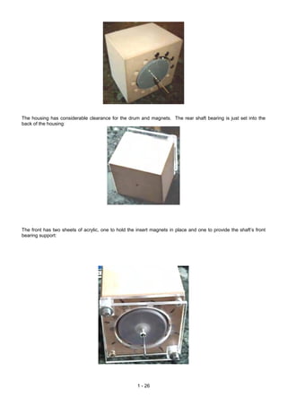 The housing has considerable clearance for the drum and magnets. The rear shaft bearing is just set into the
back of the housing:




The front has two sheets of acrylic, one to hold the insert magnets in place and one to provide the shaft’s front
bearing support:




                                                     1 - 26
 