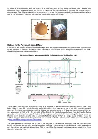 As there is no commentary with the video it is a little difficult to pick up all of the details, but it seems that
positioning stator magnets allows the motor to overcome the normal sticking point of the typical V-motor
arrangement. The video shows various arrangements including the non-symmetrical grouping shown here where
four or five consecutive magnets are used and the remaining slots left empty:




Dietmar Hohl’s Permanent Magnet Motor
If you would like to make a simple motor of this type, then the information provided by Dietmar Hohl, passed to me
by Jes Ascanius of Denmark, shows you how. He uses 20 mm diameter round neodymium magnets 10 mm thick,
stacked in pairs in the stator of this layout:




This shows a magnetic gate arrangement built on a flat piece of Medium-Density Fibreboard 30 mm thick. The
holes drilled in it are 20.1 mm in diameter and positioned so as to take two of the 10 mm thick magnets stacked
together. The holes are drilled at an angle of 63 degrees to the horizontal or 27 degrees to the vertical, whichever
way you prefer to think of it. On one side of the board, the inserted magnets have their North poles facing
upwards, while on the other side of the board, the magnets are inserted with their South poles facing upwards.
Dietmar shows six holes to take bolts or screws to fasten the piece of MDF to a larger board or table. Those do
not form any part of the magnetic system and can be omitted. A video of one version of it in action can be found
at http://www.free-energy-info.com/Vtrack.mpg.

The gate operates by causing a stack of ten of the magnets to roll along the V-shaped track and pass smoothly
across the junction with the next set of V-positioned magnets. There can be as many of these V-sets as you want
and the magnet stack will still keep rolling. This is one of the few magnetic gate designs which adapts to drum
operation as a motor rotor.
                                                       1 - 27
 