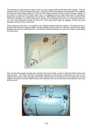 The magnets are positioned at an angle in order to use the magnetic fields at the edge of the magnets. They are
stacked in pairs in order to increase their power. The power of the motor depends on the strength of the magnets,
how close the stator magnet stacks are to the VF-track magnets and the number of stacks of stator magnets. If
you decide to construct one of these motors, then it is suggested that you make things easier for yourself by
keeping the curvature low, using three or four of the Vs. With Dietmar’s dimensions, a 2-V drum would be 216.5
mm (8.5”) in diameter, a 3-V drum would have a 325 mm (12.8”) diameter and a 4-V drum a diameter of 433 mm
(17”) and those dimensions include the 30 mm (1 3/16”) strip which holds the magnets, so the inner drum
diameters are 30 mm less in each case.

When making the motor drum, it is possible to use a flexible material to hold the magnets. This allows the strip to
be laid out flat while the holes are drilled, and then attached to the outside of a rigid drum with a 60 mm lesser
diameter than the ones mentioned above. Jes Acanius of Denmark shows how a jig can be made to make drilling
the holes easier:




This one has had a length of copper pipe inserted at the correct angle, in order to direct the drill bit at the exact
angle required. This motor has been successfully replicated by Jes Ascanius of Denmark who used 10 mm
magnets which were to hand, and again with square magnets which were pushed into round holes and not even
angled in this proof-of-concept implementation which only took one hour to build using scrap material to hand, and
which did work:




                                                       1 - 28
 