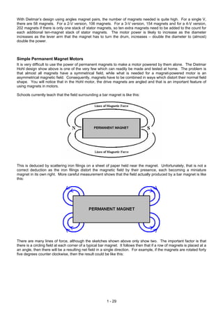 With Dietmar’s design using angles magnet pairs, the number of magnets needed is quite high. For a single V,
there are 58 magnets. For a 2-V version, 106 magnets. For a 3-V version, 154 magnets and for a 4-V version,
202 magnets if there is only one stack of stator magnets, so ten extra magnets need to be added to the count for
each additional ten-magnet stack of stator magnets. The motor power is likely to increase as the diameter
increases as the lever arm that the magnet has to turn the drum, increases – double the diameter to (almost)
double the power.



Simple Permanent Magnet Motors
It is very difficult to use the power of permanent magnets to make a motor powered by them alone. The Dietmar
Hohl design show above is one of the very few which can readily be made and tested at home. The problem is
that almost all magnets have a symmetrical field, while what is needed for a magnet-powered motor is an
asymmetrical magnetic field. Consequently, magnets have to be combined in ways which distort their normal field
shape. You will notice that in the Hohl motor, the drive magnets are angled and that is an important feature of
using magnets in motors.

Schools currently teach that the field surrounding a bar magnet is like this:




This is deduced by scattering iron filings on a sheet of paper held near the magnet. Unfortunately, that is not a
correct deduction as the iron filings distort the magnetic field by their presence, each becoming a miniature
magnet in its own right. More careful measurement shows that the field actually produced by a bar magnet is like
this:




There are many lines of force, although the sketches shown above only show two. The important factor is that
there is a circling field at each corner of a typical bar magnet. It follows then that if a row of magnets is placed at a
an angle, then there will be a resulting net field in a single direction. For example, if the magnets are rotated forty
five degrees counter clockwise, then the result could be like this:




                                                         1 - 29
 