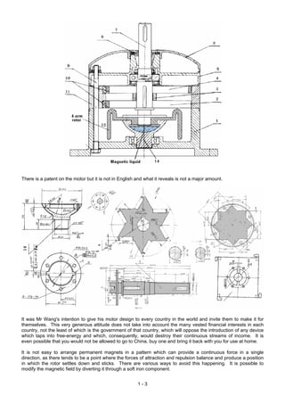 There is a patent on the motor but it is not in English and what it reveals is not a major amount.




It was Mr Wang's intention to give his motor design to every country in the world and invite them to make it for
themselves. This very generous attitude does not take into account the many vested financial interests in each
country, not the least of which is the government of that country, which will oppose the introduction of any device
which taps into free-energy and which, consequently, would destroy their continuous streams of income. It is
even possible that you would not be allowed to go to China, buy one and bring it back with you for use at home.

It is not easy to arrange permanent magnets in a pattern which can provide a continuous force in a single
direction, as there tends to be a point where the forces of attraction and repulsion balance and produce a position
in which the rotor settles down and sticks. There are various ways to avoid this happening. It is possible to
modify the magnetic field by diverting it through a soft iron component.


                                                        1-3
 