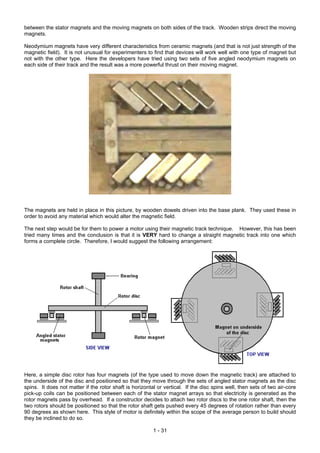 between the stator magnets and the moving magnets on both sides of the track. Wooden strips direct the moving
magnets.

Neodymium magnets have very different characteristics from ceramic magnets (and that is not just strength of the
magnetic field). It is not unusual for experimenters to find that devices will work well with one type of magnet but
not with the other type. Here the developers have tried using two sets of five angled neodymium magnets on
each side of their track and the result was a more powerful thrust on their moving magnet.




The magnets are held in place in this picture, by wooden dowels driven into the base plank. They used these in
order to avoid any material which would alter the magnetic field.

The next step would be for them to power a motor using their magnetic track technique. However, this has been
tried many times and the conclusion is that it is VERY hard to change a straight magnetic track into one which
forms a complete circle. Therefore, I would suggest the following arrangement:




Here, a simple disc rotor has four magnets (of the type used to move down the magnetic track) are attached to
the underside of the disc and positioned so that they move through the sets of angled stator magnets as the disc
spins. It does not matter if the rotor shaft is horizontal or vertical. If the disc spins well, then sets of two air-core
pick-up coils can be positioned between each of the stator magnet arrays so that electricity is generated as the
rotor magnets pass by overhead. If a constructor decides to attach two rotor discs to the one rotor shaft, then the
two rotors should be positioned so that the rotor shaft gets pushed every 45 degrees of rotation rather than every
90 degrees as shown here. This style of motor is definitely within the scope of the average person to build should
they be inclined to do so.

                                                         1 - 31
 
