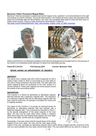 Muammer Yildiz’s Permanent Magnet Motor.
Muammer Yildiz has developed a powerful permanent magnet motor, patented it, and demonstrated it to the staff
and students of a Dutch university. During the demonstration, the mechanical power output was estimated at 250
watts and immediately after the demonstration, the motor was completely taken apart to show that there were no
hidden power sources. There is a video showing this demonstration, located at:
http://pesn.com/2010/04/22/9501639_Yildiz_demonstrates_magnet_motor_at_Delft_University/




Please note that this is an attempted translation of the German language text of his patent and so, the accuracy of
the content is not absolutely certain although it is likely to be reasonably accurate.

Patent EP 2,153,515             17th February 2010               Inventor: Muammer Yildiz

    DEVICE HAVING AN ARRANGEMENT OF MAGNETS


ABSTRACT
The device has a rotating axial drive shaft 5 supported so that it
rotates inside a stator 2, which is surrounded by an outer stator 3.
The rotor is firmly connected to the drive shaft. The outer stator has
dipole magnets 6 which are positioned on the inner surface of a
circular cylinder 9. These outer magnets are evenly spaced around
the surface of the surrounding cylinder.

DESCRIPTION
This invention is a device for generating an alternating magnetic
field that interacts with a stationary magnetic field. The interaction
of a stationary magnetic field with an alternating magnetic field has
been used for some time, for example in brushless DC motors and
in magnetic levitation.

One object of this invention is to provide an improved device for
generating an alternating magnetic field that interacts with a
stationary magnetic field. This is achieved as described in Claim 1,
by the special arrangement of the dipole magnets of the inner
stator, the rotor and the outer stator which creates a magnetic
effect which keeps the rotor floating freely between the inner stator
and the outer stator, and this acts as a magnetic bearing.

Surprisingly, it has been shown that the special layout of the dipole
magnets of the inner stator, the rotor and the outer stator during
rotation of the rotor, generates an alternating magnetic field is which allows a largely loss-free movement of the
rotor as it spins between the inner stator and the outer stator. This very useful effect can be used for a variety of
                                                       1 - 32
 