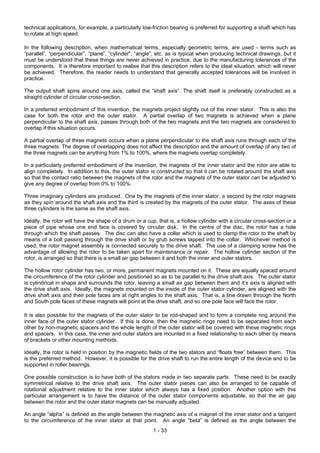 technical applications, for example, a particularly low-friction bearing is preferred for supporting a shaft which has
to rotate at high speed.

In the following description, when mathematical terms, especially geometric terms, are used - terms such as
“parallel”, “perpendicular”, “plane”, “cylinder”, “angle”, etc. as is typical when producing technical drawings, but it
must be understood that these things are never achieved in practice, due to the manufacturing tolerances of the
components. It is therefore important to realise that this description refers to the ideal situation, which will never
be achieved. Therefore, the reader needs to understand that generally accepted tolerances will be involved in
practice.

The output shaft spins around one axis, called the “shaft axis”. The shaft itself is preferably constructed as a
straight cylinder of circular cross-section.

In a preferred embodiment of this invention, the magnets project slightly out of the inner stator. This is also the
case for both the rotor and the outer stator. A partial overlap of two magnets is achieved when a plane
perpendicular to the shaft axis, passes through both of the two magnets and the two magnets are considered to
overlap if this situation occurs.

A partial overlap of three magnets occurs when a plane perpendicular to the shaft axis runs through each of the
three magnets. The degree of overlapping does not affect the description and the amount of overlap of any two of
the three magnets can be anything from 1% to 100%, where the magnets overlap completely.

In a particularly preferred embodiment of the invention, the magnets of the inner stator and the rotor are able to
align completely. In addition to this, the outer stator is constructed so that it can be rotated around the shaft axis
so that the contact ratio between the magnets of the rotor and the magnets of the outer stator can be adjusted to
give any degree of overlap from 0% to 100%.

Three imaginary cylinders are produced. One by the magnets of the inner stator, a second by the rotor magnets
as they spin around the shaft axis and the third is created by the magnets of the outer stator. The axes of these
three cylinders is the same as the shaft axis.

Ideally, the rotor will have the shape of a drum or a cup, that is, a hollow cylinder with a circular cross-section or a
piece of pipe whose one end face is covered by circular disk. In the centre of the disc, the rotor has a hole
through which the shaft passes. The disc can also have a collar which is used to clamp the rotor to the shaft by
means of a bolt passing through the drive shaft or by grub screws tapped into the collar. Whichever method is
used, the rotor magnet assembly is connected securely to the drive shaft. The use of a clamping screw has the
advantage of allowing the rotor to be taken apart for maintenance or repair. The hollow cylinder section of the
rotor, is arranged so that there is a small air gap between it and both the inner and outer stators.

The hollow rotor cylinder has two, or more, permanent magnets mounted on it. These are equally spaced around
the circumference of the rotor cylinder and positioned so as to be parallel to the drive shaft axis. The outer stator
is cylindrical in shape and surrounds the rotor, leaving a small air gap between them and it’s axis is aligned with
the drive shaft axis. Ideally, the magnets mounted on the inside of the outer stator cylinder, are aligned with the
drive shaft axis and their pole faces are at right angles to the shaft axis. That is, a line drawn through the North
and South pole faces of these magnets will point at the drive shaft, and so one pole face will face the rotor.

It is also possible for the magnets of the outer stator to be rod-shaped and to form a complete ring around the
inner face of the outer stator cylinder. If this is done, then the magnetic rings need to be separated from each
other by non-magnetic spacers and the whole length of the outer stator will be covered with these magnetic rings
and spacers. In this case, the inner and outer stators are mounted in a fixed relationship to each other by means
of brackets or other mounting methods.

Ideally, the rotor is held in position by the magnetic fields of the two stators and “floats free” between them. This
is the preferred method. However, it is possible for the drive shaft to run the entire length of the device and to be
supported in roller bearings.

One possible construction is to have both of the stators made in two separate parts. These need to be exactly
symmetrical relative to the drive shaft axis. The outer stator pieces can also be arranged to be capable of
rotational adjustment relative to the inner stator which always has a fixed position. Another option with this
particular arrangement is to have the distance of the outer stator components adjustable, so that the air gap
between the rotor and the outer stator magnets can be manually adjusted.

An angle “alpha” is defined as the angle between the magnetic axis of a magnet of the inner stator and a tangent
to the circumference of the inner stator at that point. An angle “beta” is defined as the angle between the
                                                        1 - 33
 