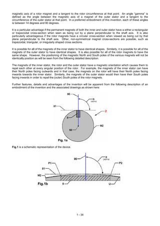 magnetic axis of a rotor magnet and a tangent to the rotor circumference at that point. An angle “gamma” is
defined as the angle between the magnetic axis of a magnet of the outer stator and a tangent to the
circumference of the outer stator at that point. In a preferred embodiment of this invention, each of these angles
is between 14 degrees and 90 degrees.

It is a particular advantage if the permanent magnets of both the inner and outer stator have a either a rectangular
or trapezoidal cross-section when seen as being cut by a plane perpendicular to the shaft axis. It is also
particularly advantageous if the rotor magnets have a circular cross-section when viewed as being cut by that
plane perpendicular to the shaft axis. Other, non-symmetrical magnet cross-sections are possible, such as
trapezoidal, triangular, or irregularly shaped cross sections.

It is possible for all of the magnets of the inner stator to have identical shapes. Similarly, it is possible for all of the
magnets of the outer stator to have identical shapes. It is also possible for all of the rotor magnets to have the
same shape. However, the positioning of the magnetic North and South poles of the various magnets will not be
identically position as will be seen from the following detailed description.

The magnets of the inner stator, the rotor and the outer stator have a magnetic orientation which causes them to
repel each other at every angular position of the rotor. For example, the magnets of the inner stator can have
their North poles facing outwards and in that case, the magnets on the rotor will have their North poles facing
inwards towards the inner stator. Similarly, the magnets of the outer stator would then have their South poles
facing inwards in order to repel the (outer) South poles of the rotor magnets.

Further features, details and advantages of the invention will be apparent from the following description of an
embodiment of the invention and the associated drawings as shown here:




Fig.1 is a schematic representation of the device.




                                                          1 - 34
 